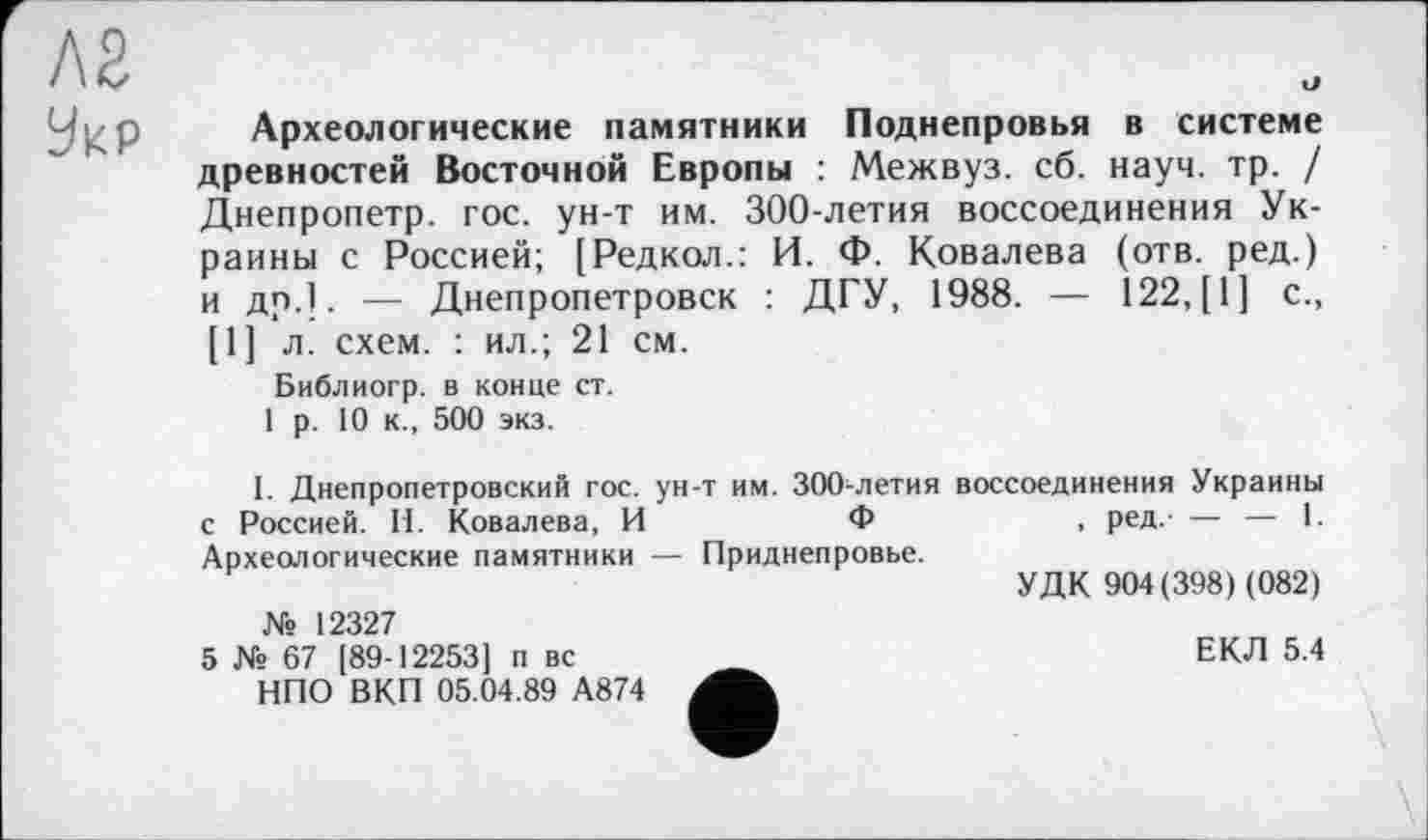 ﻿УкР Археологические памятники Поднепровья в системе древностей Восточной Европы : Межвуз. сб. науч. тр. / Днепропетр. гос. ун-т им. 300-летия воссоединения Украины с Россией; [Редкол.: И. Ф. Ковалева (отв. ред.) и др.]. — Днепропетровск : ДГУ, 1988. — 122, [1] с., [1] л. схем. : ил.; 21 см.
Библиогр. в конце ст.
1 р. 10 к., 500 экз.
I. Днепропетровский гос. ун-т им. 300-летия воссоединения Украины с Россией. Н. Ковалева, И	Ф	, ред.- — — 1.
Археологические памятники — Приднепровье.
УДК 904(398) (082)
№ 12327
5 № 67 [89-12253] п вс	ЕКЛ 5.4
НПО ВКП 05.04.89 А874